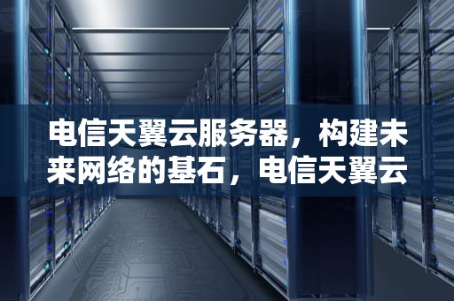 电信天翼云服务器，构建未来网络的基石，电信天翼云服务器怎么样