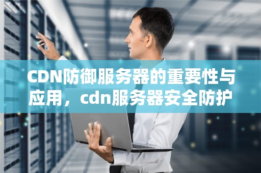 CDN防御服务器的重要性与应用，cdn服务器安全防护