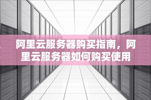 阿里云服务器购买指南，阿里云服务器如何购买使用