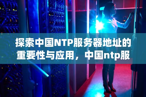 探索中国NTP服务器地址的重要性与应用，中国ntp服务器地址114.114.114