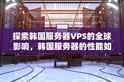 探索韩国服务器VPS的全球影响，韩国服务器的性能如何