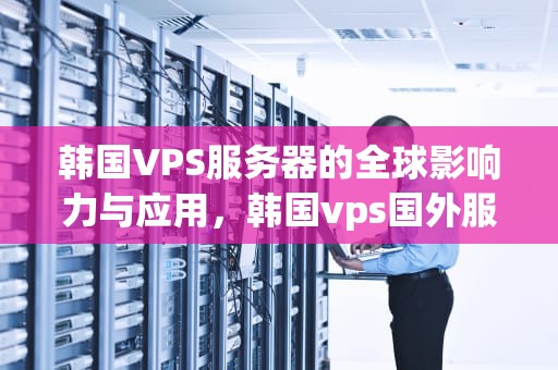 韩国VPS服务器的全球影响力与应用，韩国vps国外服务器