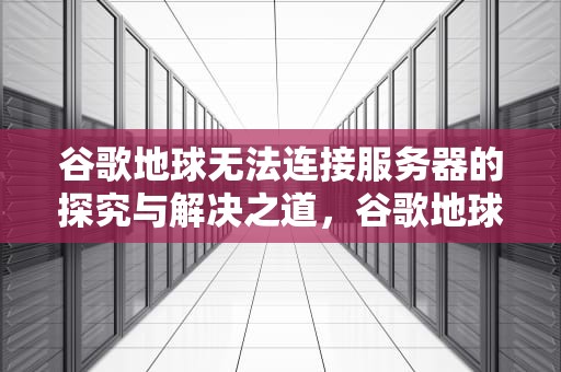 谷歌地球无法连接服务器的探究与解决之道，谷歌地球无法连接服务器怎么解决