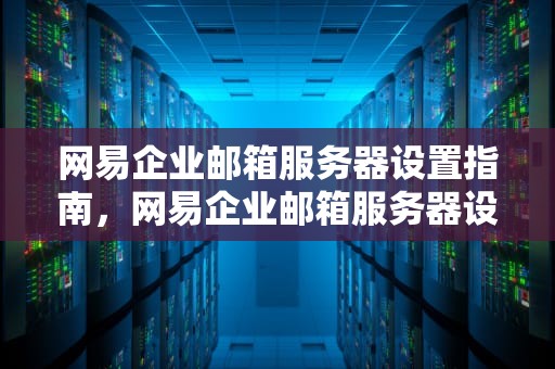 网易企业邮箱服务器设置指南，网易企业邮箱服务器设置怎么填