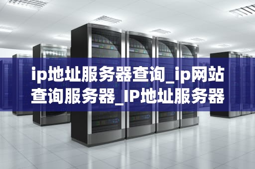 ip地址服务器查询_ip网站查询服务器_IP地址服务器查询的全面指南