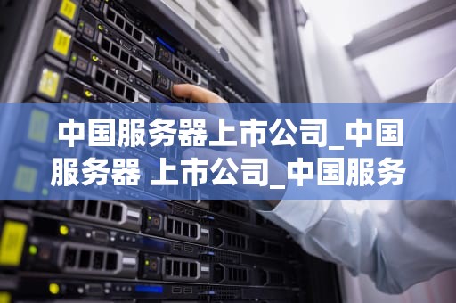 中国服务器上市公司_中国服务器 上市公司_中国服务器上市公司的发展现状与未来展望