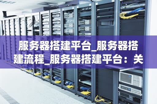 服务器搭建平台_服务器搭建流程_服务器搭建平台：关键步骤与实践
