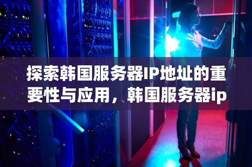 探索韩国服务器IP地址的重要性与应用，韩国服务器ip地址是多少