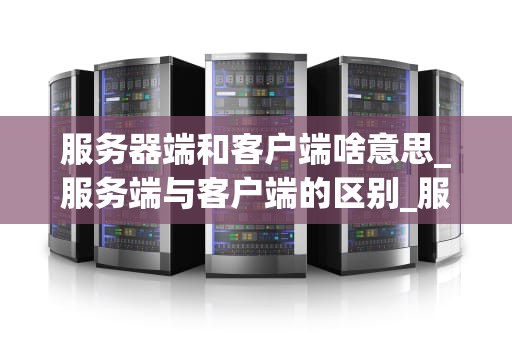 服务器端和客户端啥意思_服务端与客户端的区别_服务器端与客户端的深度解析