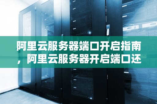 阿里云服务器端口开启指南，阿里云服务器开启端口还是不能访问