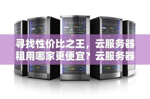 寻找性价比之王，云服务器租用哪家更便宜？云服务器租用哪个便宜点