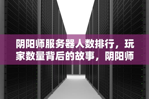 阴阳师服务器人数排行，玩家数量背后的故事，阴阳师服务器人数排行2023
