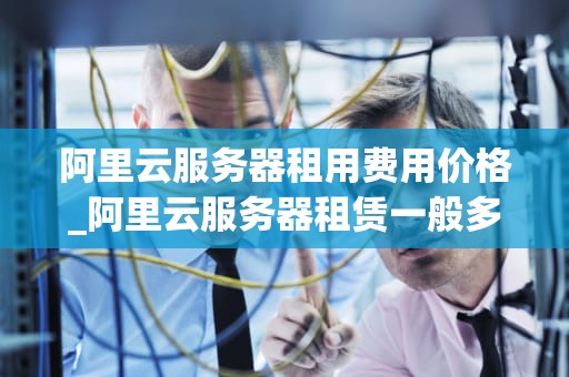 阿里云服务器租用费用价格_阿里云服务器租赁一般多少钱_阿里云服务器租用费用价格全面解析