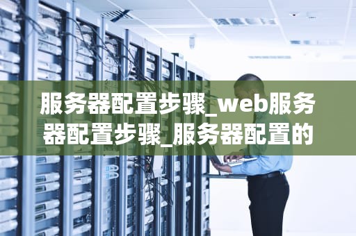 服务器配置步骤_web服务器配置步骤_服务器配置的详细步骤