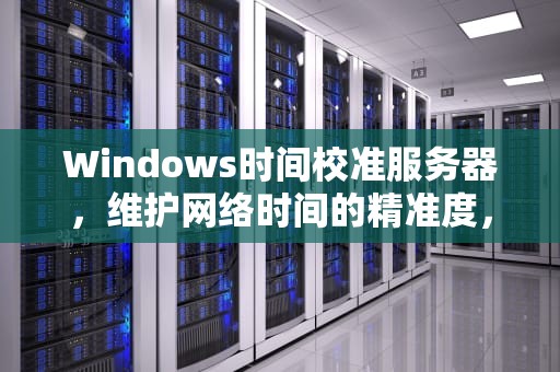 Windows时间校准服务器，维护网络时间的精准度，时间校准服务器地址
