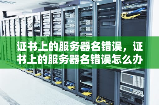 证书上的服务器名错误，证书上的服务器名错误怎么办