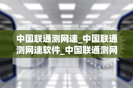 中国联通测网速_中国联通测网速软件_中国联通测网速：技术、应用与优化