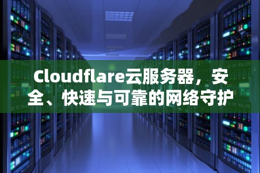 Cloudflare云服务器，安全、快速与可靠的网络守护者，cloudflare云服务器国内能打开吗