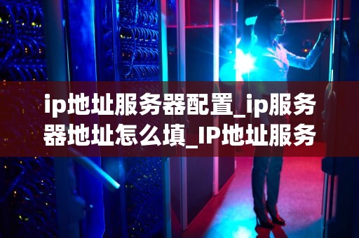 ip地址服务器配置_ip服务器地址怎么填_IP地址服务器配置的全面指南