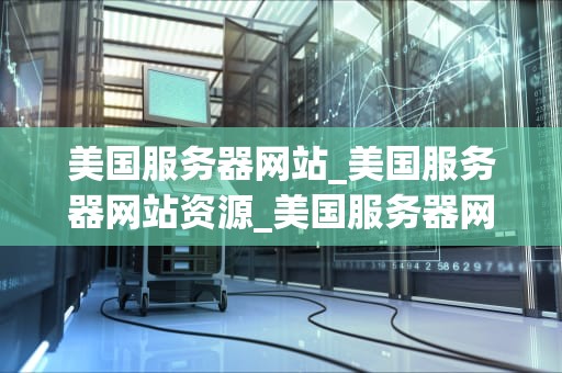 美国服务器网站_美国服务器网站资源_美国服务器网站的优势与选择