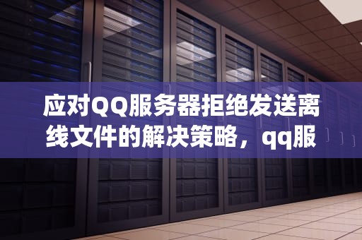 应对QQ服务器拒绝发送离线文件的解决策略，qq服务器拒绝发送离线文件怎么办啊