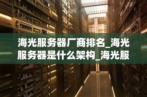 海光服务器厂商排名_海光服务器是什么架构_海光服务器厂商排名及其市场影响力分析