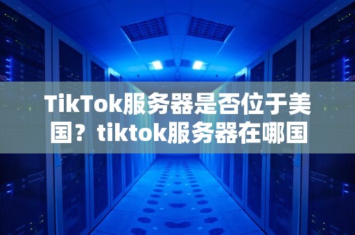 TikTok服务器是否位于美国？tiktok服务器在哪国