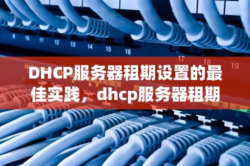 DHCP服务器租期设置的最佳实践，dhcp服务器租期设置多少好一点