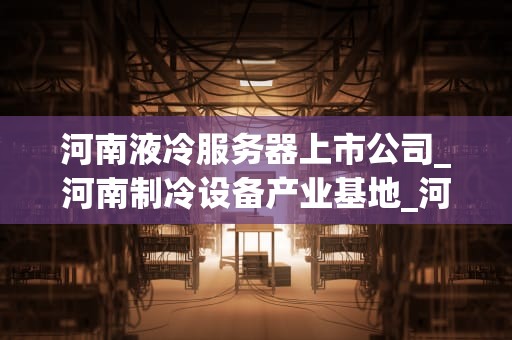 河南液冷服务器上市公司_河南制冷设备产业基地_河南液冷服务器上市公司的崛起与发展