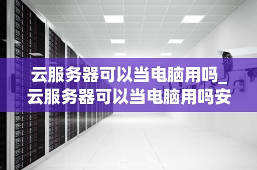 云服务器可以当电脑用吗_云服务器可以当电脑用吗安全吗_云服务器可以当电脑用吗？