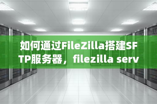 如何通过FileZilla搭建SFTP服务器，filezilla server搭建ftp服务器