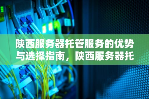 陕西服务器托管服务的优势与选择指南，陕西服务器托管公司排名