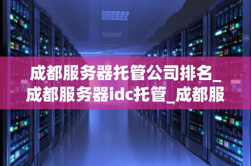 成都服务器托管公司排名_成都服务器idc托管_成都服务器托管公司排名及其服务特点