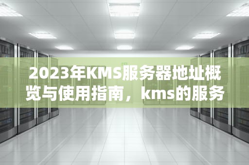 2023年KMS服务器地址概览与使用指南，kms的服务器地址在哪里