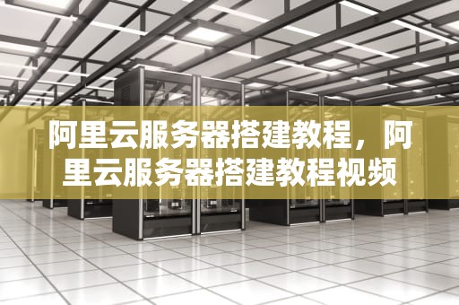阿里云服务器搭建教程，阿里云服务器搭建教程视频
