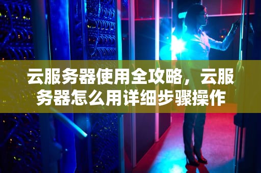 云服务器使用全攻略，云服务器怎么用详细步骤操作
