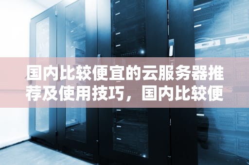 国内比较便宜的云服务器推荐及使用技巧，国内比较便宜的云服务器有哪些