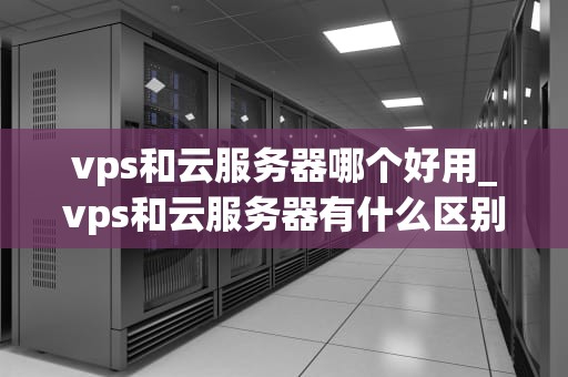 vps和云服务器哪个好用_vps和云服务器有什么区别_VPS与云服务器的比较分析