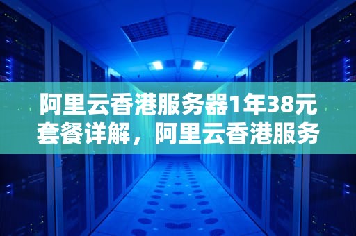 阿里云香港服务器1年38元套餐详解，阿里云香港服务器多少钱一年