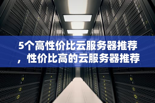 5个高性价比云服务器推荐，性价比高的云服务器推荐