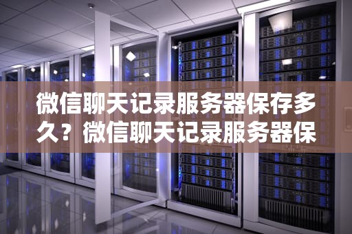 微信聊天记录服务器保存多久？微信聊天记录服务器保存多久失效