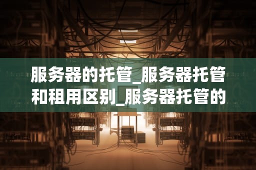 服务器的托管_服务器托管和租用区别_服务器托管的全面解析