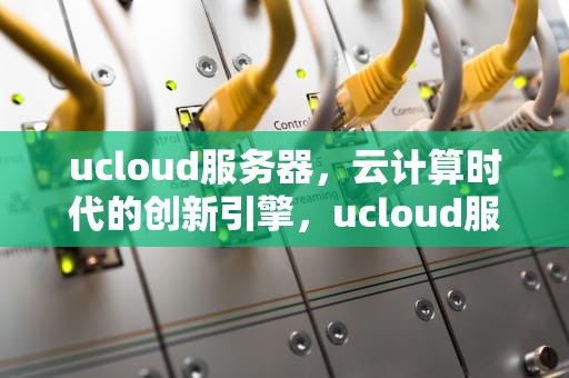 ucloud服务器，云计算时代的创新引擎，ucloud服务器垃圾