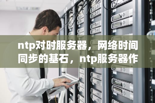ntp对时服务器，网络时间同步的基石，ntp服务器作用