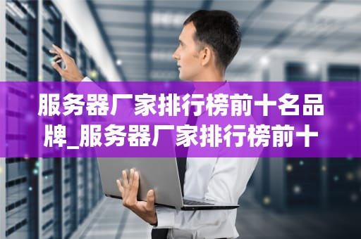 服务器厂家排行榜前十名品牌_服务器厂家排行榜前十名品牌有哪些_服务器厂家排行榜前十名品牌深度解析