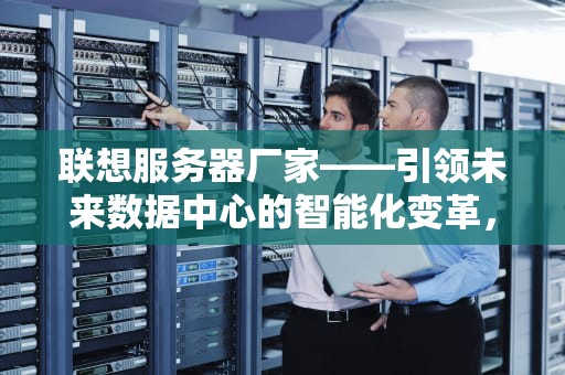 联想服务器厂家——引领未来数据中心的智能化变革，联想服务器厂家全称