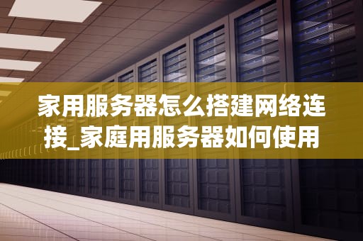 家用服务器怎么搭建网络连接_家庭用服务器如何使用_家用服务器搭建网络连接的全面指南