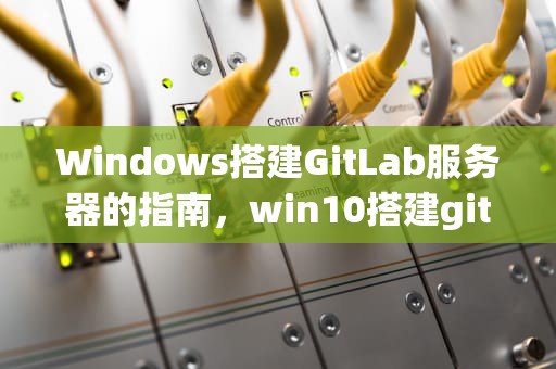 Windows搭建GitLab服务器的指南，win10搭建gitlab服务器