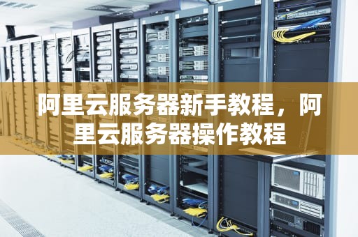 阿里云服务器新手教程，阿里云服务器操作教程