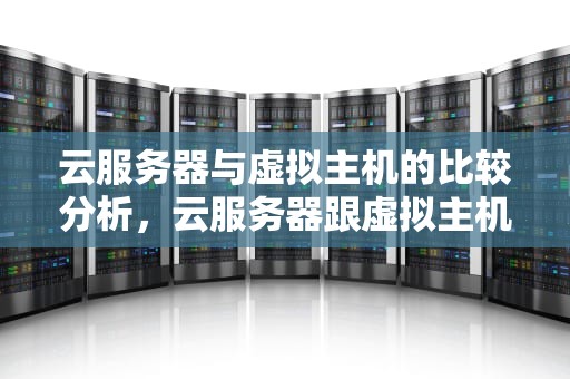 云服务器与虚拟主机的比较分析，云服务器跟虚拟主机有什么区别